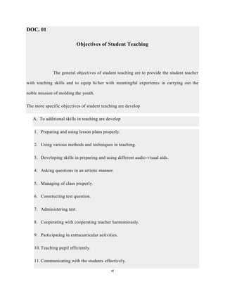 vi
DOC. 01
Objectives of Student Teaching
The general objectives of student teaching are to provide the student teacher
with teaching skills and to equip hi/her with meaningful experience in carrying out the
noble mission of molding the youth.
The more specific objectives of student teaching are develop
A. To additional skills in teaching are develop
1. Preparing and using lesson plans properly.
2. Using various methods and techniques in teaching.
3. Developing skills in preparing and using different audio-visual aids.
4. Asking questions in an artistic manner.
5. Managing of class properly.
6. Constructing test question.
7. Administering test.
8. Cooperating with cooperating teacher harmoniously.
9. Participating in extracurricular activities.
10. Teaching pupil efficiently.
11. Communicating with the students effectively.
 