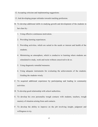 vi
12. Accepting criticism and implementing suggestions.
13. And developing proper attitudes towards teaching profession.
B. To develop additional skills in studying growth and development of the students in
her class by :
1. Using effective continuous motivation.
2. Providing learning experiences.
3. Providing activities, which are suited to the needs or interest and health of the
students.
4. Minimizing an atmosphere, which is conducive to learning where students are
stimulated to study, work and recite without conceived to do so.
5. Using diagnostic remedial measures.
6. Using adequate instruments for evaluating the achievements of the students.
Guiding the students wisely
C. To acquired additional experience by participating and leading in community
activities.
D. To develop good relationship with school authorities.
E. To develop his own personality trough contacts with students, teachers, trough
mastery of situation arising from said contacts.
F. To develop the ability to improve on the job involving insight, judgment and
willingness to try.
 