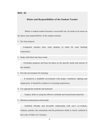 vi
DOC. 02
Duties and Responsibilities of the Student Teacher
Before a student teacher becomes a successful one, he needs to be aware on
the duties and responsibilities of the student teachers.
1. Set clear purpose
Competent teachers have clear purpose in mind for each learning
experiences.
2. Study individual and class needs.
Formulate purposes and base his plans on the specific needs and interest of
the students.
3. Provide environment for learning.
It should be a healthful environment with proper ventilation, lighting and
temperature. It should be conducive to learning experiences.
4. Use appropriate methods and materials.
Employ skills in using the effective methods and instructional materials.
5. Maintain professional relationship
Establish friendly and favorable relationship with one’s co-workers,
students, parents, the community and the profession which is clearly outlined in
the Code of Ethics for Teachers.
 