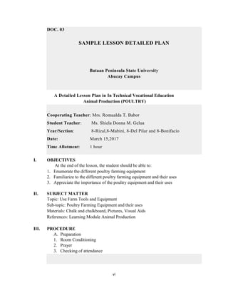 vi
DOC. 03
SAMPLE LESSON DETAILED PLAN
Bataan Peninsula State University
Abucay Campus
A Detailed Lesson Plan in In Technical Vocational Education
Animal Production (POULTRY)
Cooperating Teacher: Mrs. Romualda T. Babor
Student Teacher: Ms. Shiela Donna M. Gelua
Year/Section: 8-Rizal,8-Mabini, 8-Del Pilar and 8-Bonifacio
Date: March 15,2017
Time Allotment: 1 hour
I. OBJECTIVES
At the end of the lesson, the student should be able to:
1. Enumerate the different poultry farming equipment
2. Familiarize to the different poultry farming equipment and their uses
3. Appreciate the importance of the poultry equipment and their uses
II. SUBJECT MATTER
Topic: Use Farm Tools and Equipment
Sub-topic: Poultry Farming Equipment and their uses
Materials: Chalk and chalkboard, Pictures, Visual Aids
References: Learning Module Animal Production
III. PROCEDURE
A. Preparation
1. Room Conditioning
2. Prayer
3. Checking of attendance
 