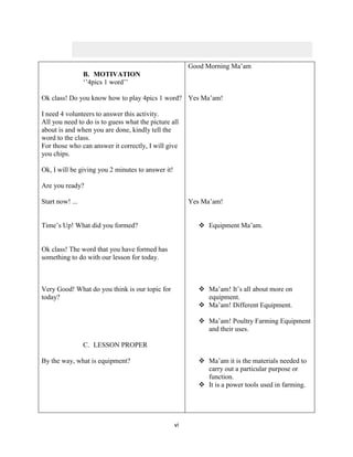 vi
B. MOTIVATION
‘’4pics 1 word’’
Ok class! Do you know how to play 4pics 1 word?
I need 4 volunteers to answer this activity.
All you need to do is to guess what the picture all
about is and when you are done, kindly tell the
word to the class.
For those who can answer it correctly, I will give
you chips.
Ok, I will be giving you 2 minutes to answer it!
Are you ready?
Start now! ...
Time’s Up! What did you formed?
Ok class! The word that you have formed has
something to do with our lesson for today.
Very Good! What do you think is our topic for
today?
C. LESSON PROPER
By the way, what is equipment?
Good Morning Ma’am
Yes Ma’am!
Yes Ma’am!
 Equipment Ma’am.
 Ma’am! It’s all about more on
equipment.
 Ma’am! Different Equipment.
 Ma’am! Poultry Farming Equipment
and their uses.
 Ma’am it is the materials needed to
carry out a particular purpose or
function.
 It is a power tools used in farming.
 