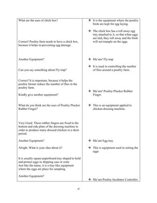 vi
What are the uses of chick box?
Correct! Poultry farm needs to have a chick box,
because it helps in preventing egg damage.
Another Equipment?
Can you say something about Fly trap?
Correct! It is important, because it helps the
poultry farmer reduce the number of flies in the
poultry farm.
Kindly give another equipment?
What do you think are the uses of Poultry Plucker
Rubber Finger?
Very Good. These rubber fingers are fixed to the
bottom and side plate of the dressing machine in
order to produce many dressed chicken in a short
period.
Another Equipment?
Alright. What is your idea about it?
It is usually square paperboard tray shaped to hold
and protect eggs in shipping case or crate
Just like the name, it is a tray-like equipment
where the eggs are place for sampling.
Another Equipment?
 It is the equipment where the poultry
birds are kept for egg laying.
 The chick box has a roll away egg
tray attached to it, so that when eggs
are laid, they roll away and the birds
will not trample on the eggs.
 Ma’am! Fly trap
 It is used in controlling the number
of flies around a poultry farm.
 Ma’am! Poultry Plucker Rubber
Finger.
 This is an equipment applied to
chicken dressing machine.
 Ma’am Egg tray.
 This is equipment used in setting the
eggs.
 Ma’am Poultry Incubator Controller.
 