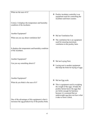 vi
What are the uses of it?
Correct. It displays the temperature and humidity
condition of the incubator.
Another Equipment?
What can you say about ventilation fan?
It displays the temperature and humidity condition
of the incubator.
Another Equipment?
Can you say something about it?
Another Equipment?
What do you think is the uses of it?
One of the advantages of this equipment is that it
increases the egg productivity of the poultry birds.
 Poultry incubator controller is an
equipment used for controlling the
incubator and timer counter.
 Ma’am Ventilation Fan
 The ventilation fan is an equipment
used for ensuring maximum
ventilation in the poultry farm.
 Ma’am Laying Nest.
 Laying nest is another equipment
that help the birds for laying of eggs.
 Ma’am Egg scale.
 This is equipment used in weighing
the weight of the eggs. It helps the
poultry farmer know the eggs that
are fertile enough for hatchery
because it is assumed that an
underweight egg does not have what
it take to form a chick.
 