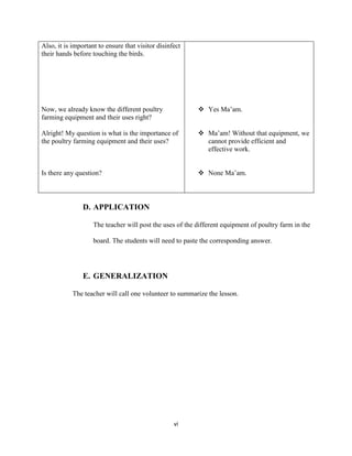 vi
Also, it is important to ensure that visitor disinfect
their hands before touching the birds.
Now, we already know the different poultry
farming equipment and their uses right?
Alright! My question is what is the importance of
the poultry farming equipment and their uses?
Is there any question?
 Yes Ma’am.
 Ma’am! Without that equipment, we
cannot provide efficient and
effective work.
 None Ma’am.
D. APPLICATION
The teacher will post the uses of the different equipment of poultry farm in the
board. The students will need to paste the corresponding answer.
E. GENERALIZATION
The teacher will call one volunteer to summarize the lesson.
 