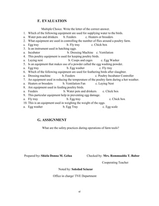 vi
F. EVALUATION
Multiple Choice. Write the letter of the correct answer.
1. Which of the following equipment are used for supplying water to the birds.
a. Water pots and drinkers b. Feeders c. Heaters or brooders
2. What equipment are used in controlling the number of flies around a poultry farm.
a. Egg tray b. Fly tray c. Chick box
3. Is an instrument used in hatching eggs.
a. Incubator b. Dressing Machine c. Ventilation
4. This poultry equipment is used for keeping poultry birds.
a. Laying nest b. Coops and cages c. Egg Washer
5. Is an equipment that makes use of a powder called the egg washing powder.
a. Egg tray b. Egg washer c. Fly tray
6. Which of the following equipment are used for feathering birds after slaughter.
a. Dressing machine b. Feeders c. Poultry Incubator Controller
7. An equipment used in reducing the temperature of the poultry farm during a hot weather.
a. Heaters or brooders b. Ventilation Fan c. Laying Nest
8. Are equipment used in feeding poultry birds.
a. Feeders b. Water pots and drinkers c. Chick box
9. This particular equipment help in preventing egg damage.
a. Fly tray b. Egg tray c. Chick box
10. This is an equipment used in weighing the weight of the eggs.
a. Egg washer b. Egg Tray c. Egg scale
G. ASSIGNMENT
What are the safety practices during operations of farm tools?
Prepared by: Shiela Donna M. Gelua Checked by: Mrs. Rommualda T. Babor
Cooperating Teacher
Noted by: Soledad Sciazar
Office in charge/ TVE Department
 