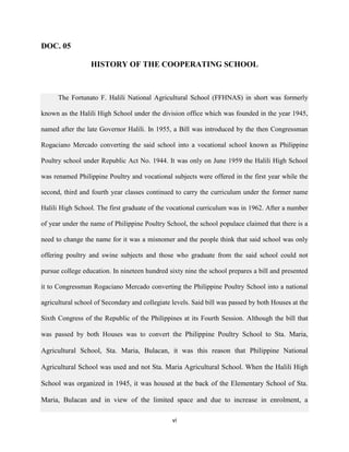vi
DOC. 05
HISTORY OF THE COOPERATING SCHOOL
The Fortunato F. Halili National Agricultural School (FFHNAS) in short was formerly
known as the Halili High School under the division office which was founded in the year 1945,
named after the late Governor Halili. In 1955, a Bill was introduced by the then Congressman
Rogaciano Mercado converting the said school into a vocational school known as Philippine
Poultry school under Republic Act No. 1944. It was only on June 1959 the Halili High School
was renamed Philippine Poultry and vocational subjects were offered in the first year while the
second, third and fourth year classes continued to carry the curriculum under the former name
Halili High School. The first graduate of the vocational curriculum was in 1962. After a number
of year under the name of Philippine Poultry School, the school populace claimed that there is a
need to change the name for it was a misnomer and the people think that said school was only
offering poultry and swine subjects and those who graduate from the said school could not
pursue college education. In nineteen hundred sixty nine the school prepares a bill and presented
it to Congressman Rogaciano Mercado converting the Philippine Poultry School into a national
agricultural school of Secondary and collegiate levels. Said bill was passed by both Houses at the
Sixth Congress of the Republic of the Philippines at its Fourth Session. Although the bill that
was passed by both Houses was to convert the Philippine Poultry School to Sta. Maria,
Agricultural School, Sta. Maria, Bulacan, it was this reason that Philippine National
Agricultural School was used and not Sta. Maria Agricultural School. When the Halili High
School was organized in 1945, it was housed at the back of the Elementary School of Sta.
Maria, Bulacan and in view of the limited space and due to increase in enrolment, a
 