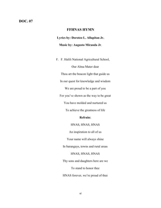 vi
DOC. 07
FFHNAS HYMN
Lyrics by: Doroteo L. Allapitan Jr.
Music by: Augusto Miranda Jr.
F. F. Halili National Agricultural School,
Our Alma Mater dear
Thou art the beacon light that guide us
In our quest for knowledge and wisdom
We are proud to be a part of you
For you’ve shown as the way to be great
You have molded and nurtured us
To achieve the greatness of life
Refrain:
HNAS, HNAS, HNAS
An inspiration to all of us
Your name will always shine
In barangays, towns and rural areas
HNAS, HNAS, HNAS
Thy sons and daughters here are we
To stand to honor thee
HNAS forever, we’re proud of thee
 