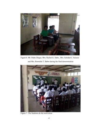 vi
Figure 6. Mr. Pedro Duque, Mrs. Rachel G. Dabu , Mrs. Soledad C. Sciazar
and Mrs. Romulda T. Babor during the final demonstration
Figure 7. The Students do the motivation
 