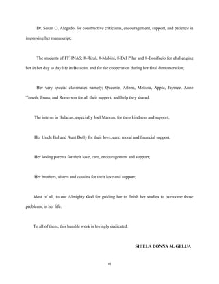 vi
Dr. Susan O. Alegado, for constructive criticisms, encouragement, support, and patience in
improving her manuscript;
The students of FFHNAS; 8-Rizal, 8-Mabini, 8-Del Pilar and 8-Bonifacio for challenging
her in her day to day life in Bulacan, and for the cooperation during her final demonstration;
Her very special classmates namely; Queenie, Aileen, Melissa, Apple, Jaymee, Anne
Toneth, Joana, and Romerson for all their support, and help they shared.
The interns in Bulacan, especially Joel Marzan, for their kindness and support;
Her Uncle Bal and Aunt Dolly for their love, care, moral and financial support;
Her loving parents for their love, care, encouragement and support;
Her brothers, sisters and cousins for their love and support;
Most of all, to our Almighty God for guiding her to finish her studies to overcome those
problems, in her life.
To all of them, this humble work is lovingly dedicated.
SHIELA DONNA M. GELUA
 