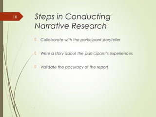 Steps in Conducting
Narrative Research
 Collaborate with the participant storyteller
 Write a story about the participant’s experiences
 Validate the accuracy of the report
l
10
 