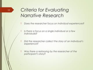 Criteria for Evaluating
Narrative Research
 Does the researcher focus on individual experiences?
 Is there a focus on a single individual or a few
individuals?
 Did the researcher collect the story of an individual’s
experience?
 Was there a restorying by the researcher of the
participant’s story?
l
11
 