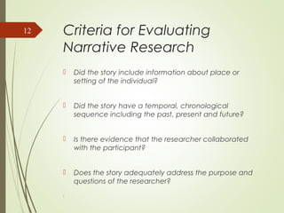 Criteria for Evaluating
Narrative Research
 Did the story include information about place or
setting of the individual?
 Did the story have a temporal, chronological
sequence including the past, present and future?
 Is there evidence that the researcher collaborated
with the participant?
 Does the story adequately address the purpose and
questions of the researcher?
l
12
 