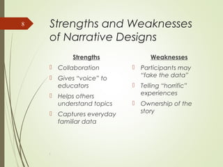 Strengths and Weaknesses
of Narrative Designs
Strengths
 Collaboration
 Gives “voice” to
educators
 Helps others
understand topics
 Captures everyday
familiar data
Weaknesses
 Participants may
“fake the data”
 Telling “horrific”
experiences
 Ownership of the
story
l
8
 