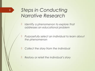 Steps in Conducting
Narrative Research
 Identify a phenomenon to explore that
addresses an educational problem
 Purposefully select an individual to learn about
the phenomenon
 Collect the story from the individual
 Restory or retell the individual’s story
l
9
 