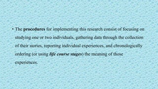 • The procedures for implementing this research consist of focusing on
studying one or two individuals, gathering data through the collection
of their stories, reporting individual experiences, and chronologically
ordering (or using life course stages) the meaning of those
experiences.
 