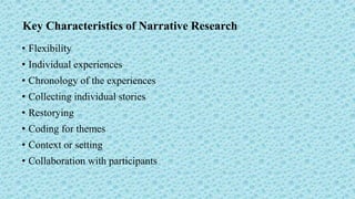 Key Characteristics of Narrative Research
• Flexibility
• Individual experiences
• Chronology of the experiences
• Collecting individual stories
• Restorying
• Coding for themes
• Context or setting
• Collaboration with participants
 