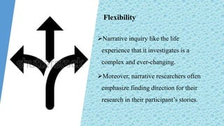 Flexibility
Narrative inquiry like the life
experience that it investigates is a
complex and ever-changing.
Moreover, narrative researchers often
emphasize finding direction for their
research in their participant’s stories.
 
