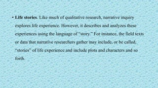 • Life stories. Like much of qualitative research, narrative inquiry
explores life experience. However, it describes and analyzes these
experiences using the language of “story.” For instance, the field texts
or data that narrative researchers gather may include, or be called,
“stories” of life experience and include plots and characters and so
forth.
 