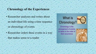 Chronology of the Experiences
• Researcher analyzes and writes about
an individual life using a time sequence
or chronology of events
• Researcher orders these events in a way
that makes sense to a reader
 