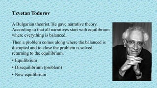 Tzvetan Todorov
A Bulgarian theorist. He gave narrative theory.
According to that all narratives start with equilibrium
where everything is balanced.
Then a problem comes along where the balanced is
disrupted and to close the problem is solved,
returning to the equilibrium.
• Equilibrium
• Disequilibrium (problem)
• New equilibrium
 