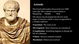Aristotle
This Greek philosopher discovered over 2000
years ago, that a narrative must contain a:
•Beginning •Middle •End
This theory has developed into the five main
stages of narrative which is more recognizable to
a modern audience:
•Exposition- The scene is set
•Development- More characters are introduced
•Complication- Something happens to disrupt the
life of a character
•Climax- Decisive moment reached
•Resolution- Matters are resolved
 