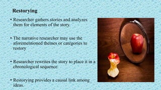 Restorying
• Researcher gathers stories and analyzes
them for elements of the story.
• The narrative researcher may use the
aforementioned themes or categories to
restory
• Researcher rewrites the story to place it in a
chronological sequence.
• Restorying provides a causal link among
ideas.
 
