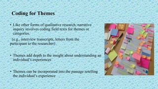 Coding for Themes
• Like other forms of qualitative research, narrative
inquiry involves coding field texts for themes or
categories.
(e.g., interview transcripts, letters from the
participant to the researcher)
• Themes add depth to the insight about understanding an
individual’s experiences
• Themes can be incorporated into the passage retelling
the individual’s experience
 