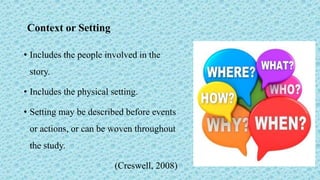 Context or Setting
• Includes the people involved in the
story.
• Includes the physical setting.
• Setting may be described before events
or actions, or can be woven throughout
the study.
(Creswell, 2008)
 
