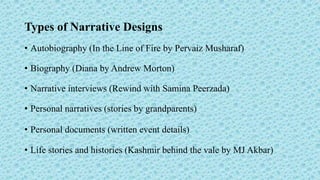 Types of Narrative Designs
• Autobiography (In the Line of Fire by Pervaiz Musharaf)
• Biography (Diana by Andrew Morton)
• Narrative interviews (Rewind with Samina Peerzada)
• Personal narratives (stories by grandparents)
• Personal documents (written event details)
• Life stories and histories (Kashmir behind the vale by MJ Akbar)
 