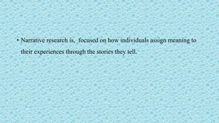 • Narrative research is, focused on how individuals assign meaning to
their experiences through the stories they tell.
 