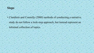 Steps
• Clandinin and Connelly (2000) methods of conducting a narrative
study do not follow a lock-step approach, but instead represent an
informal collection of topics.
 