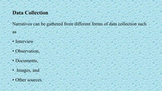 Data Collection
Narratives can be gathered from different forms of data collection such
as
• Interview
• Observation,
• Documents,
• Images, and
• Other sources.
 