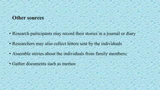 Other sources
• Research participants may record their stories in a journal or diary
• Researchers may also collect letters sent by the individuals
• Assemble stories about the individuals from family members;
• Gather documents such as memos
 