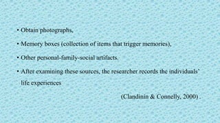 • Obtain photographs,
• Memory boxes (collection of items that trigger memories),
• Other personal-family-social artifacts.
• After examining these sources, the researcher records the individuals’
life experiences
(Clandinin & Connelly, 2000) .
 