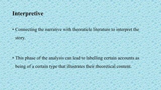 Interpretive
• Connecting the narrative with theoraticle literature to interpret the
story.
• This phase of the analysis can lead to labelling certain accounts as
being of a certain type that illustrates their theoretical content.
 