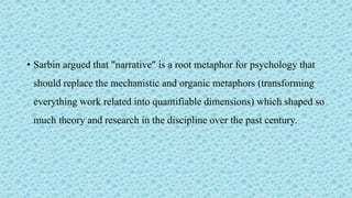 • Sarbin argued that "narrative" is a root metaphor for psychology that
should replace the mechanistic and organic metaphors (transforming
everything work related into quantifiable dimensions) which shaped so
much theory and research in the discipline over the past century.
 