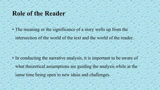 Role of the Reader
• The meaning or the significance of a story wells up from the
intersection of the world of the text and the world of the reader.
• In conducting the narrative analysis, it is important to be aware of
what theoretical assumptions are guiding the analysis while at the
same time being open to new ideas and challenges.
 