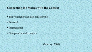 Connecting the Stories with the Context
• The researcher can also consider the
• Personal
• Interpersonal
• Group and social contexts.
(Murray ,2000)
 