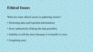 Ethical Issues
What are some ethical issues in gathering stories?
• Distorting data (self reported information)
• Story authenticity (Faking the data possible)
• Inability to tell the story (because it is horrific or raw)
• Forgetting story
 