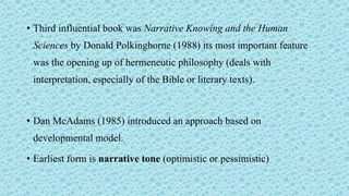 • Third influential book was Narrative Knowing and the Human
Sciences by Donald Polkinghorne (1988) its most important feature
was the opening up of hermeneutic philosophy (deals with
interpretation, especially of the Bible or literary texts).
• Dan McAdams (1985) introduced an approach based on
developmental model.
• Earliest form is narrative tone (optimistic or pessimistic)
 