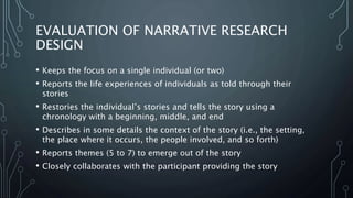 EVALUATION OF NARRATIVE RESEARCH
DESIGN
• Keeps the focus on a single individual (or two)
• Reports the life experiences of individuals as told through their
stories
• Restories the individual’s stories and tells the story using a
chronology with a beginning, middle, and end
• Describes in some details the context of the story (i.e., the setting,
the place where it occurs, the people involved, and so forth)
• Reports themes (5 to 7) to emerge out of the story
• Closely collaborates with the participant providing the story
 