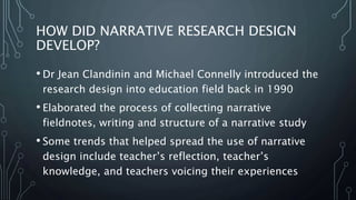 HOW DID NARRATIVE RESEARCH DESIGN
DEVELOP?
• Dr Jean Clandinin and Michael Connelly introduced the
research design into education field back in 1990
• Elaborated the process of collecting narrative
fieldnotes, writing and structure of a narrative study
• Some trends that helped spread the use of narrative
design include teacher’s reflection, teacher’s
knowledge, and teachers voicing their experiences
 