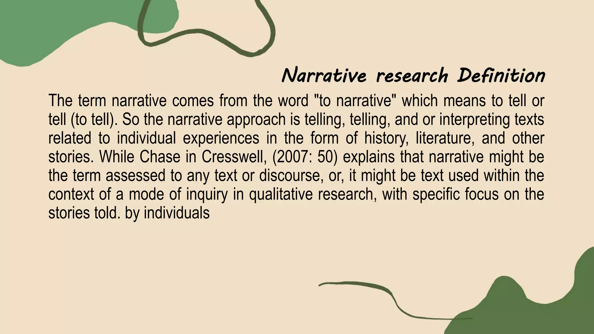 Narrative research Definition
The term narrative comes from the word "to narrative" which means to tell or
tell (to tell). So the narrative approach is telling, telling, and or interpreting texts
related to individual experiences in the form of history, literature, and other
stories. While Chase in Cresswell, (2007: 50) explains that narrative might be
the term assessed to any text or discourse, or, it might be text used within the
context of a mode of inquiry in qualitative research, with specific focus on the
stories told. by individuals
 