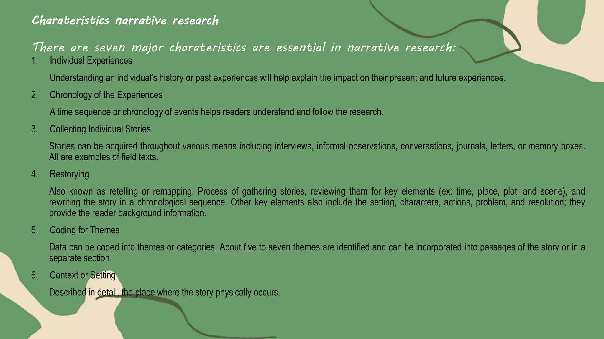 Charateristics narrative research
There are seven major charateristics are essential in narrative research:
1. Individual Experiences
Understanding an individual’s history or past experiences will help explain the impact on their present and future experiences.
2. Chronology of the Experiences
A time sequence or chronology of events helps readers understand and follow the research.
3. Collecting Individual Stories
Stories can be acquired throughout various means including interviews, informal observations, conversations, journals, letters, or memory boxes.
All are examples of field texts.
4. Restorying
Also known as retelling or remapping. Process of gathering stories, reviewing them for key elements (ex: time, place, plot, and scene), and
rewriting the story in a chronological sequence. Other key elements also include the setting, characters, actions, problem, and resolution; they
provide the reader background information.
5. Coding for Themes
Data can be coded into themes or categories. About five to seven themes are identified and can be incorporated into passages of the story or in a
separate section.
6. Context or Setting
Described in detail, the place where the story physically occurs.
 