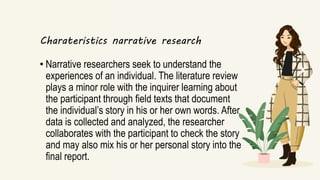 Charateristics narrative research
• Narrative researchers seek to understand the
experiences of an individual. The literature review
plays a minor role with the inquirer learning about
the participant through field texts that document
the individual’s story in his or her own words. After
data is collected and analyzed, the researcher
collaborates with the participant to check the story
and may also mix his or her personal story into the
final report.
 