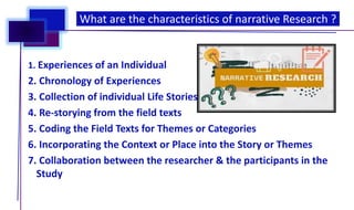 1. Experiences of an Individual
2. Chronology of Experiences
3. Collection of individual Life Stories
4. Re-storying from the field texts
5. Coding the Field Texts for Themes or Categories
6. Incorporating the Context or Place into the Story or Themes
7. Collaboration between the researcher & the participants in the
Study
What are the characteristics of narrative Research ?
 