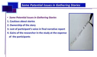 • Some Potential Issues in Gathering Stories
1. Cautious about stories
2. Ownership of the story
3. Lost of participant’s voice in final narrative report
4. Gains of the researcher in the study at the expense
of the participants
Some Potential Issues in Gathering Stories
 