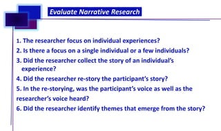 1. The researcher focus on individual experiences?
2. Is there a focus on a single individual or a few individuals?
3. Did the researcher collect the story of an individual’s
experience?
4. Did the researcher re-story the participant’s story?
5. In the re-storying, was the participant’s voice as well as the
researcher’s voice heard?
6. Did the researcher identify themes that emerge from the story?
Evaluate Narrative Research
 