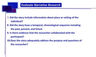 7. Did the story include information about place or setting of the
individual?
8. Did the story have a temporal, chronological sequence including
the past, present, and future
9. Is there evidence that the researcher collaborated with the
participant?
10.Does the story adequately address the purpose and questions of
the researcher?
Evaluate Narrative Research
Evaluate Narrative Research
 