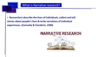 • Researchers describe the lives of individuals, collect and tell
stories about people‘s lives & write narratives of individual
experiences .(Connelly & Clandinin, 1990)
What is Narrative research?
 